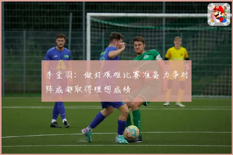 李金羽：做好艰难比赛准备力争对阵成都取得理想成绩