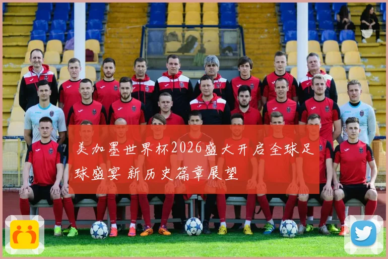 美加墨世界杯2026盛大开启全球足球盛宴 新历史篇章展望