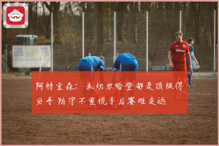 阿特金森：米切尔哈登都是顶级得分手 防守不重视季后赛难走远