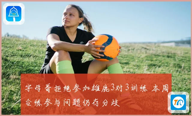 字母哥拒绝参加雄鹿3对3训练 本周合练参与问题仍存分歧