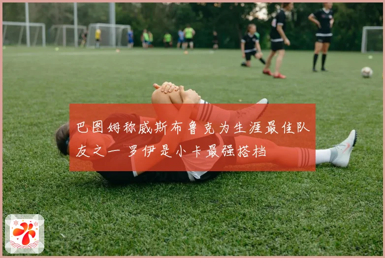 巴图姆称威斯布鲁克为生涯最佳队友之一 罗伊是小卡最强搭档