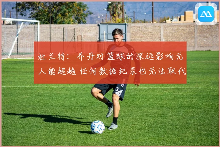 杜兰特：乔丹对篮球的深远影响无人能超越 任何数据纪录也无法取代他