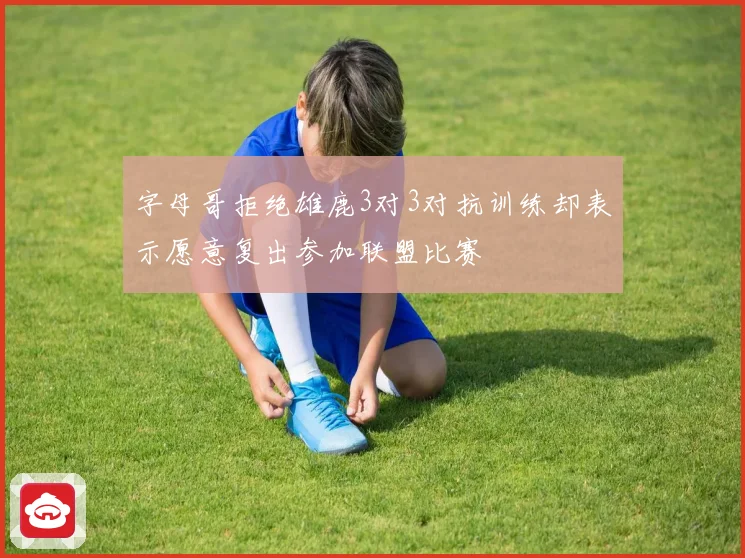 字母哥拒绝雄鹿3对3对抗训练却表示愿意复出参加联盟比赛
