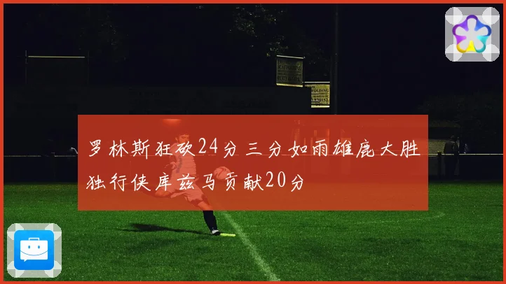 罗林斯狂砍24分三分如雨雄鹿大胜独行侠库兹马贡献20分