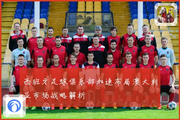 西班牙足球俱乐部加速布局澳大利亚市场战略解析