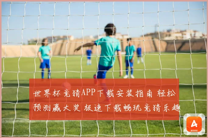 世界杯竞猜APP下载安装指南 轻松预测赢大奖 极速下载畅玩竞猜乐趣