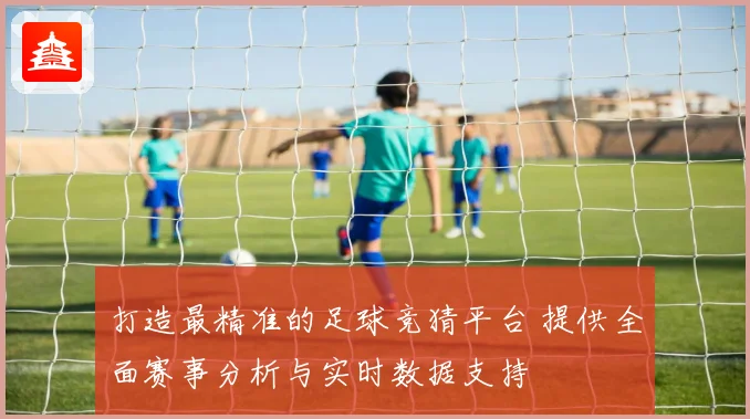 打造最精准的足球竞猜平台 提供全面赛事分析与实时数据支持