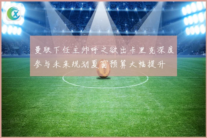 曼联下任主帅呼之欲出卡里克深度参与未来规划夏窗预算大幅提升