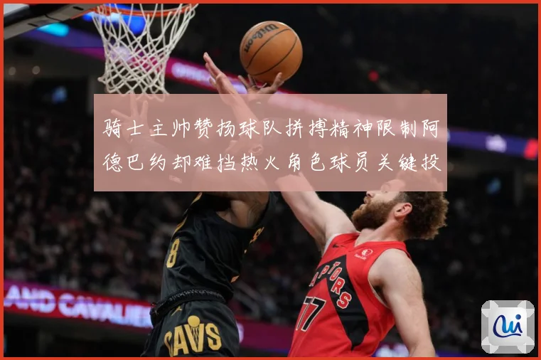 骑士主帅赞扬球队拼搏精神限制阿德巴约却难挡热火角色球员关键投赛场复盘
