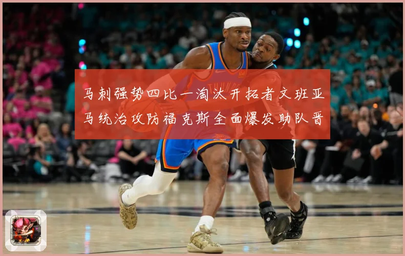 马刺强势四比一淘汰开拓者文班亚马统治攻防福克斯全面爆发助队晋赛场复盘