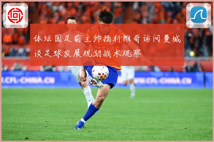 体坛国足前主帅扬科维奇访问曼城谈足球发展规划战术观察