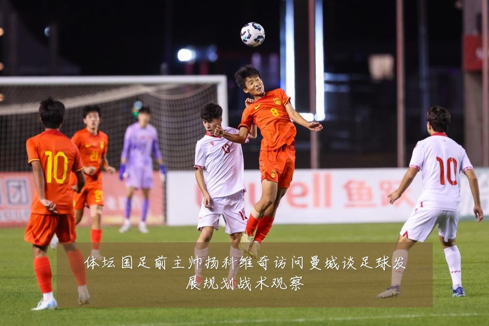 体坛国足前主帅扬科维奇访问曼城谈足球发展规划战术观察