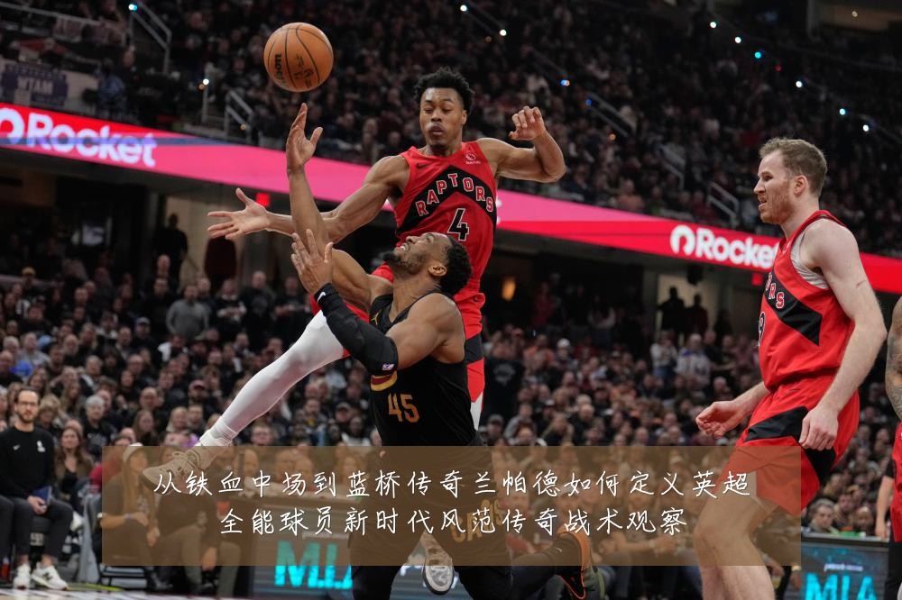 从铁血中场到蓝桥传奇兰帕德如何定义英超全能球员新时代风范传奇战术观察